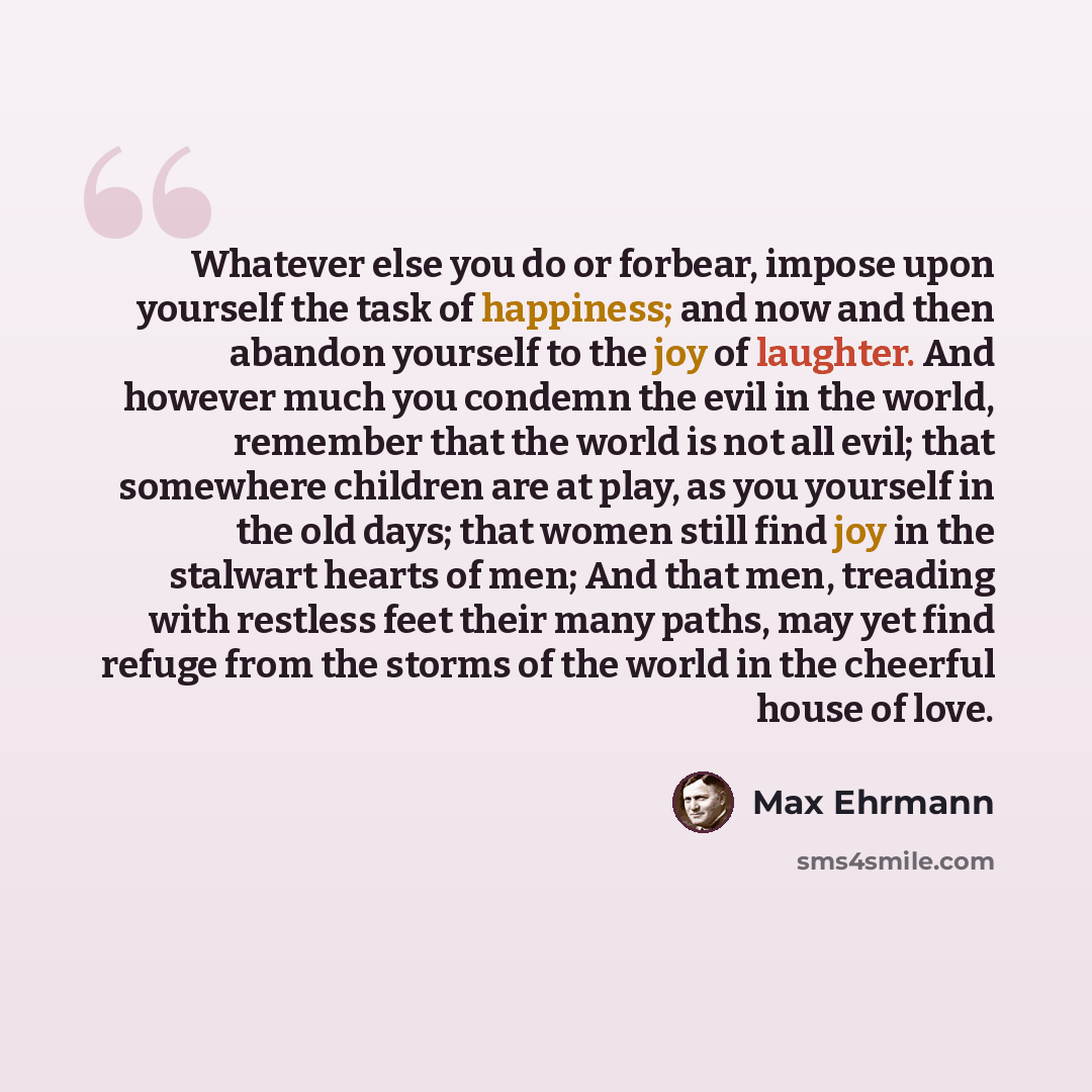 “Whatever else you do or forbear, impose upon yourself the task of happiness; and now and then abandon yourself to the joy of laughter. And however much you condemn the evil in the world, remember that the world is not all evil; that somewhere children are at play, as you yourself in the old days…” quote by Max Ehrmann