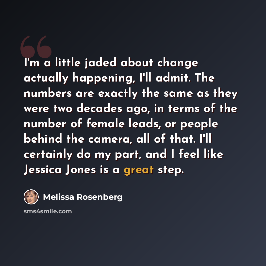 “I'm a little jaded about change actually happening, I'll admit. The numbers are exactly the same as they were two decades ago, in terms of the number of female leads, or people behind the camera, all of that. I'll certainly do my part, and I feel like Jessica Jones is a great step.” quote by Melissa Rosenberg