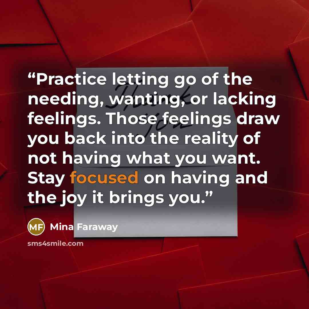 “Practice letting go of the needing, wanting, or lacking feelings. Those feelings draw you back into the reality of not having what you want. Stay focused on having and the joy it brings you.” quote by Mina Faraway