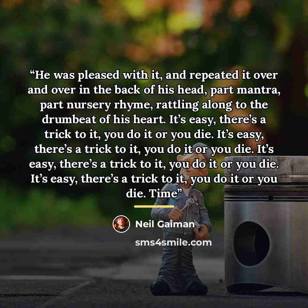“He was pleased with it, and repeated it over and over in the back of his head, part mantra, part nursery rhyme, rattling along to the drumbeat of his heart. It’s easy, there’s a trick to it, you do it or you die. It’s easy, there’s a trick to it, you do it or you die. It’s easy, there’s a trick to…” quote by Neil Gaiman