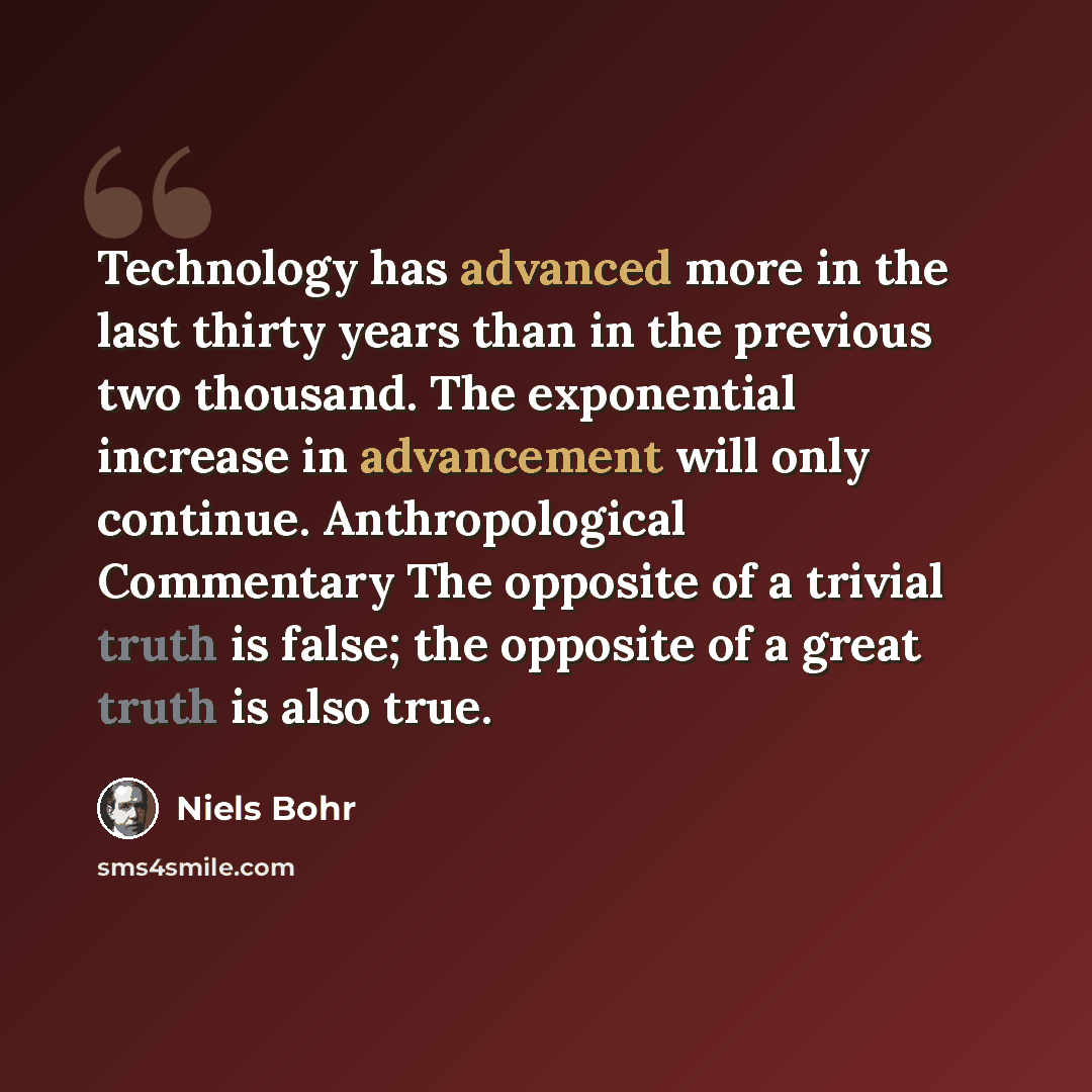 “Technology has advanced more in the last thirty years than in the previous two thousand. The exponential increase in advancement will only continue. Anthropological Commentary The opposite of a trivial truth is false; the opposite of a great truth is also true.” quote by Niels Bohr