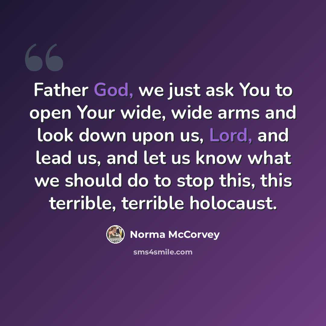“Father God, we just ask You to open Your wide, wide arms and look down upon us, Lord, and lead us, and let us know what we should do to stop this, this terrible, terrible holocaust.” quote by Norma McCorvey