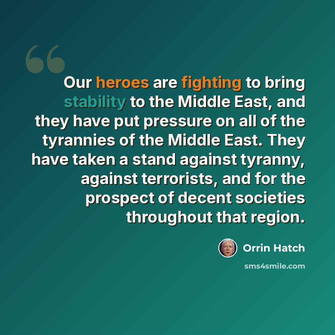 “Our heroes are fighting to bring stability to the Middle East, and they have put pressure on all of the tyrannies of the Middle East. They have taken a stand against tyranny, against terrorists, and for the prospect of decent societies throughout that region.” quote by Orrin Hatch
