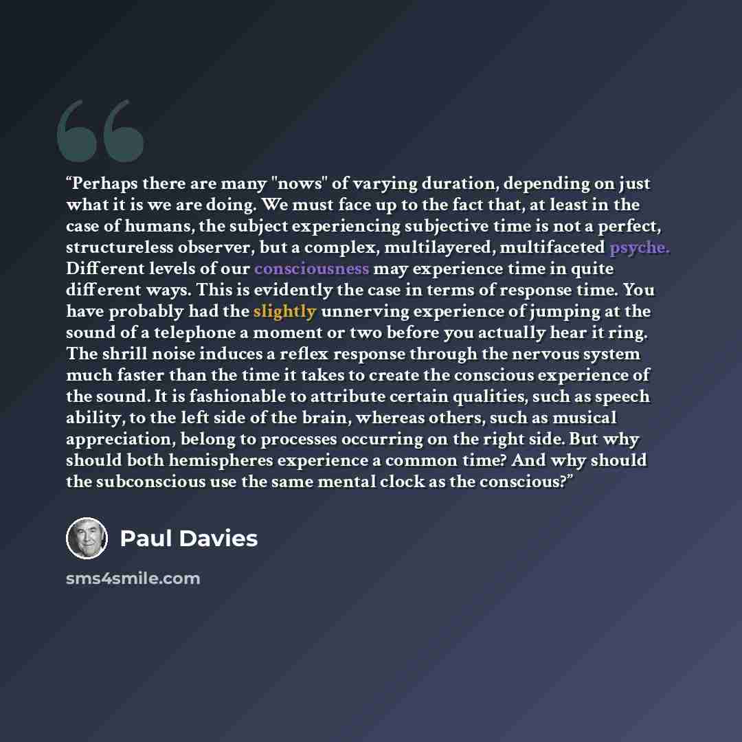 “Perhaps there are many "nows" of varying duration, depending on just what it is we are doing. We must face up to the fact that, at least in the case of humans, the subject experiencing subjective time is not a perfect, structureless observer, but a complex, multilayered, multifaceted psyche…” quote by Paul Davies