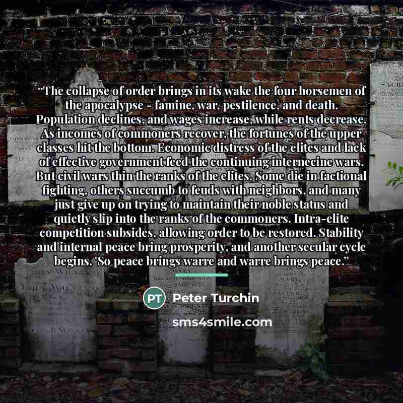 “The collapse of order brings in its wake the four horsemen of the apocalypse - famine, war, pestilence, and death. Population declines, and wages increase, while rents decrease. As incomes of commoners recover, the fortunes of the upper classes hit the bottom. Economic distress of the elites and…” quote by Peter Turchin