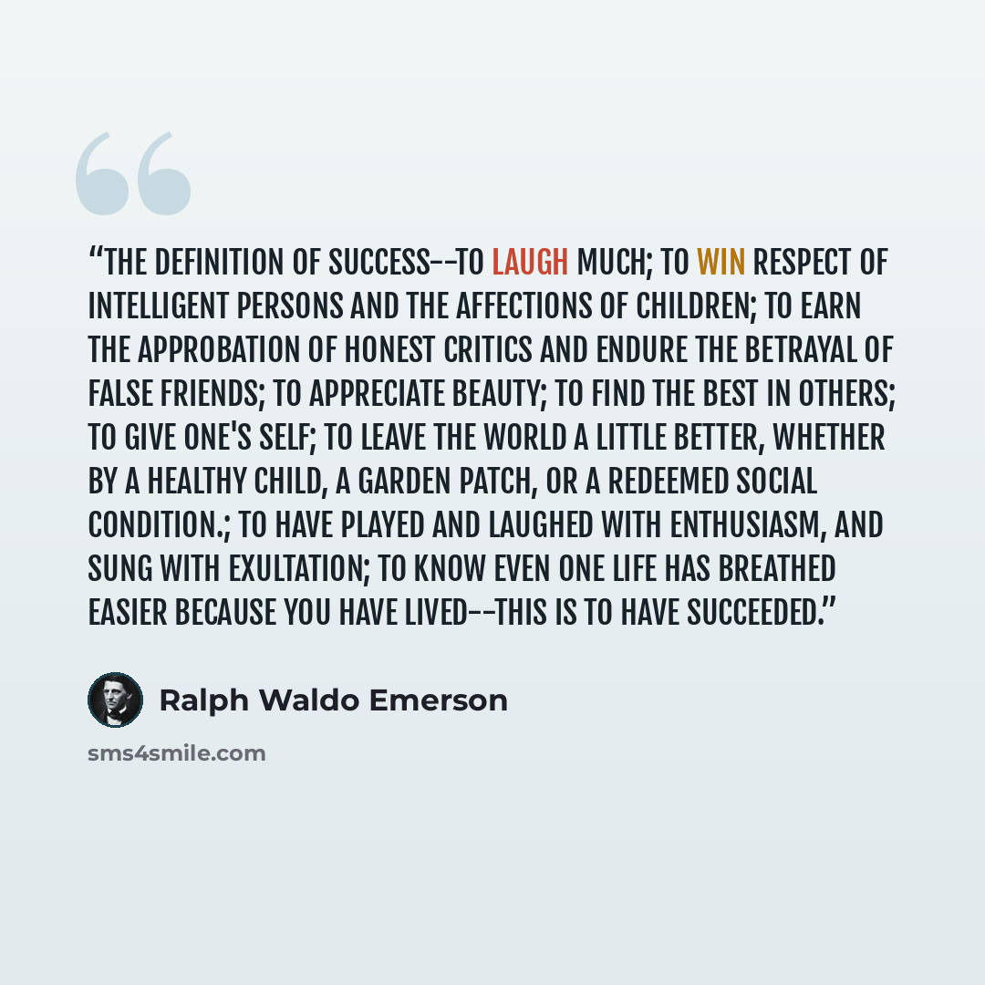 “The definition of success--To laugh much; to win respect of intelligent persons and the affections of children; to earn the approbation of honest critics and endure the betrayal of false friends; to appreciate beauty; to find the best in others; to give one's self; to leave the world a little…” quote by Ralph Waldo Emerson