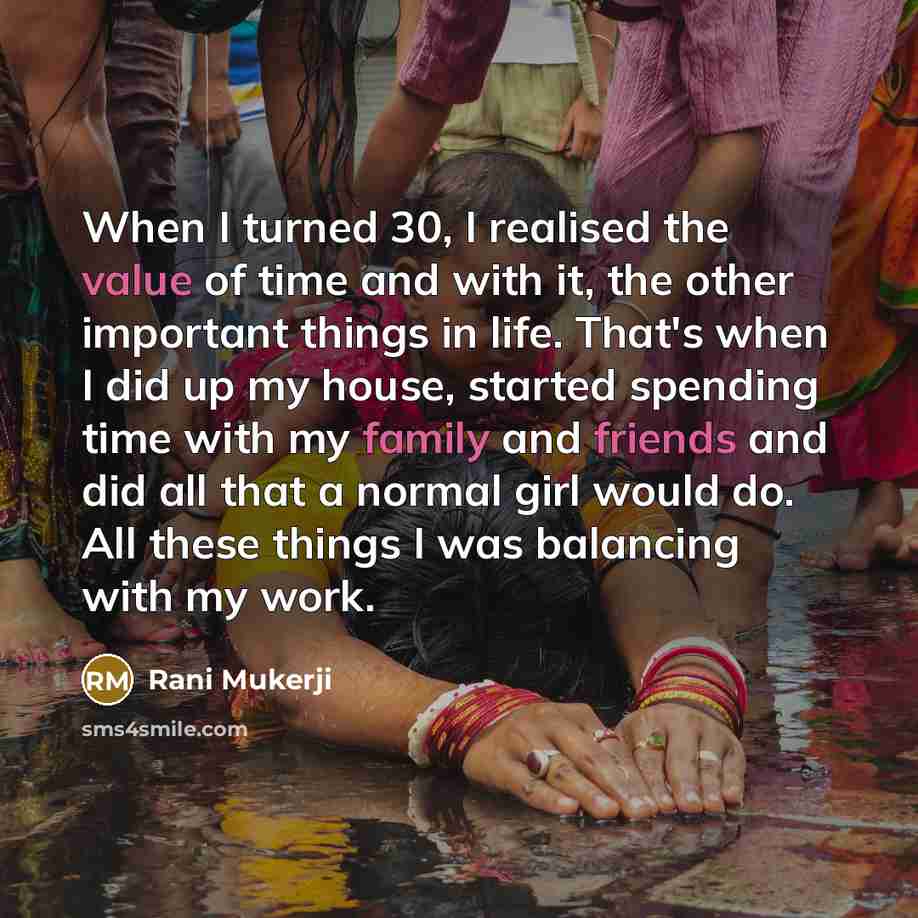 “When I turned 30, I realised the value of time and with it, the other important things in life. That's when I did up my house, started spending time with my family and friends and did all that a normal girl would do. All these things I was balancing with my work.” quote by Rani Mukerji