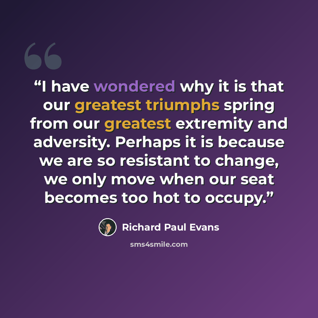 “I have wondered why it is that our greatest triumphs spring from our greatest extremity and adversity. Perhaps it is because we are so resistant to change, we only move when our seat becomes too hot to occupy.” quote by Richard Paul Evans
