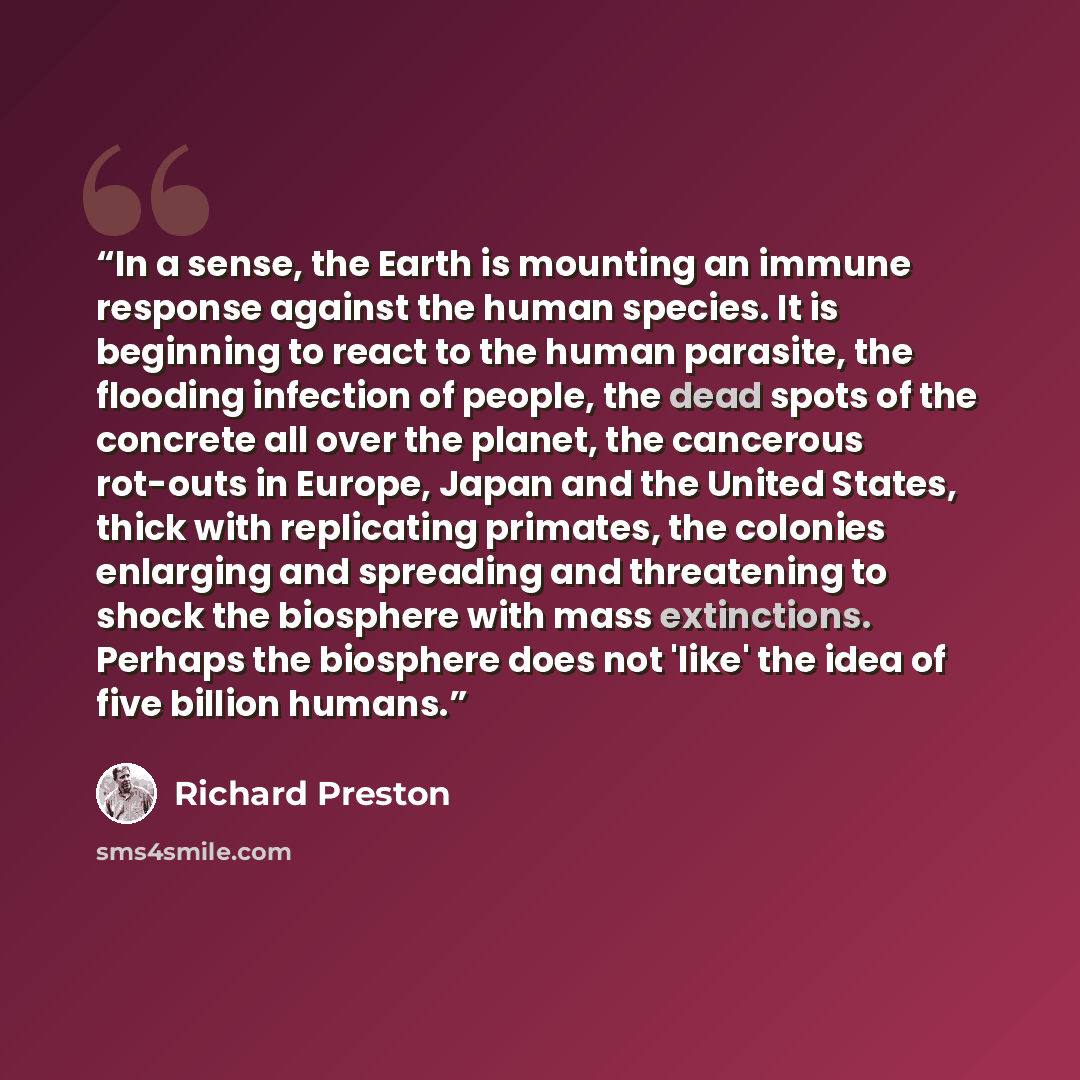 “In a sense, the Earth is mounting an immune response against the human species. It is beginning to react to the human parasite, the flooding infection of people, the dead spots of the concrete all over the planet, the cancerous rot-outs in Europe, Japan and the United States, thick with…” quote by Richard Preston