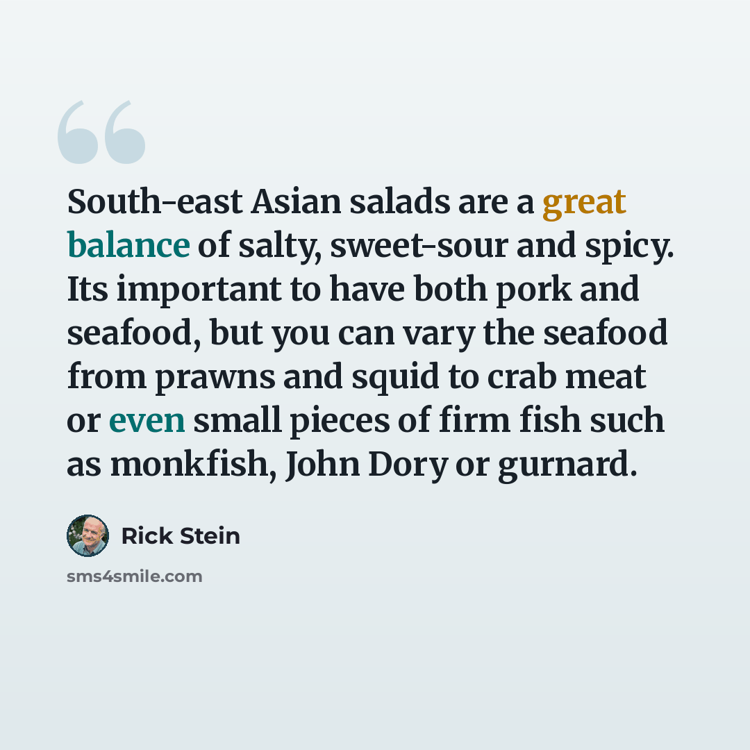 “South-east Asian salads are a great balance of salty, sweet-sour and spicy. Its important to have both pork and seafood, but you can vary the seafood from prawns and squid to crab meat or even small pieces of firm fish such as monkfish, John Dory or gurnard.” quote by Rick Stein