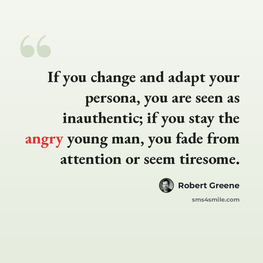 “If you change and adapt your persona, you are seen as inauthentic; if you stay the angry young man, you fade from attention or seem tiresome.” quote by Robert Greene