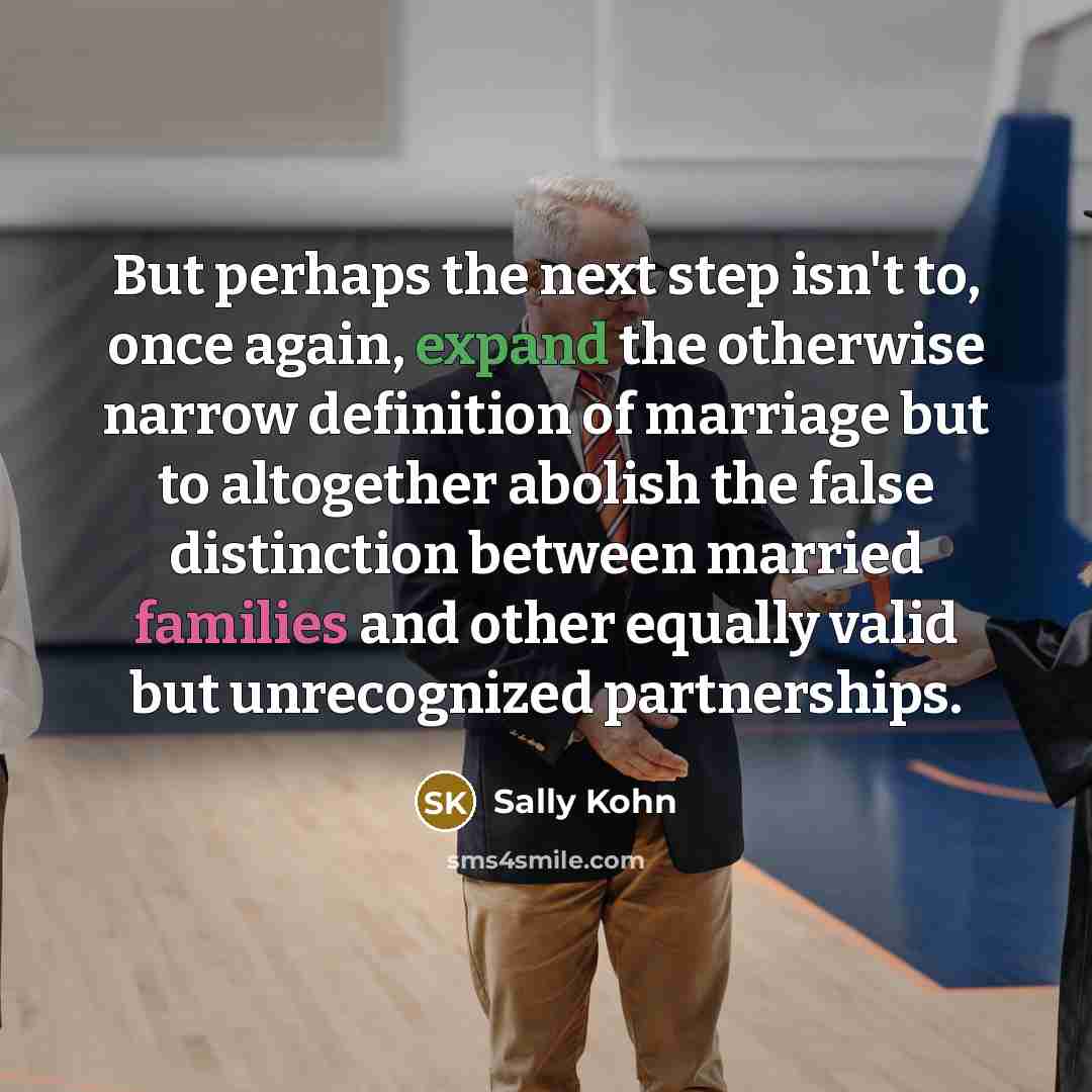 “But perhaps the next step isn't to, once again, expand the otherwise narrow definition of marriage but to altogether abolish the false distinction between married families and other equally valid but unrecognized partnerships.” quote by Sally Kohn