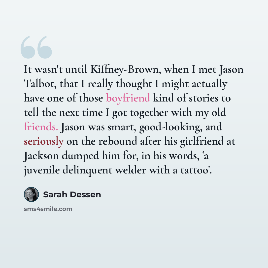 “It wasn't until Kiffney-Brown, when I met Jason Talbot, that I really thought I might actually have one of those boyfriend kind of stories to tell the next time I got together with my old friends. Jason was smart, good-looking, and seriously on the rebound after his girlfriend at Jackson dumped…” quote by Sarah Dessen