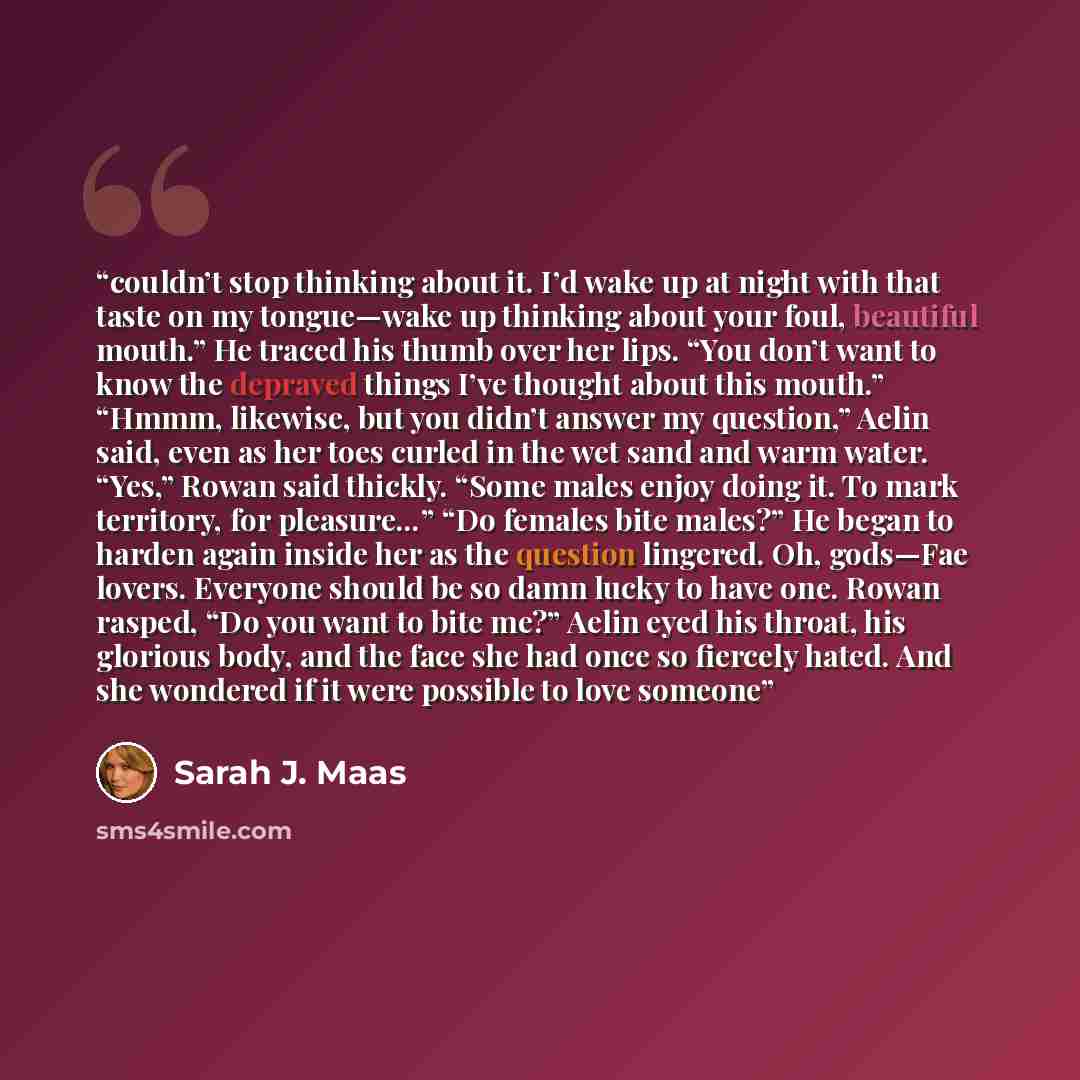 “couldn’t stop thinking about it. I’d wake up at night with that taste on my tongue—wake up thinking about your foul, beautiful mouth.” He traced his thumb over her lips. “You don’t want to know the depraved things I’ve thought about this mouth.” “Hmmm, likewise, but you didn’t answer my question,”…” quote by Sarah J. Maas