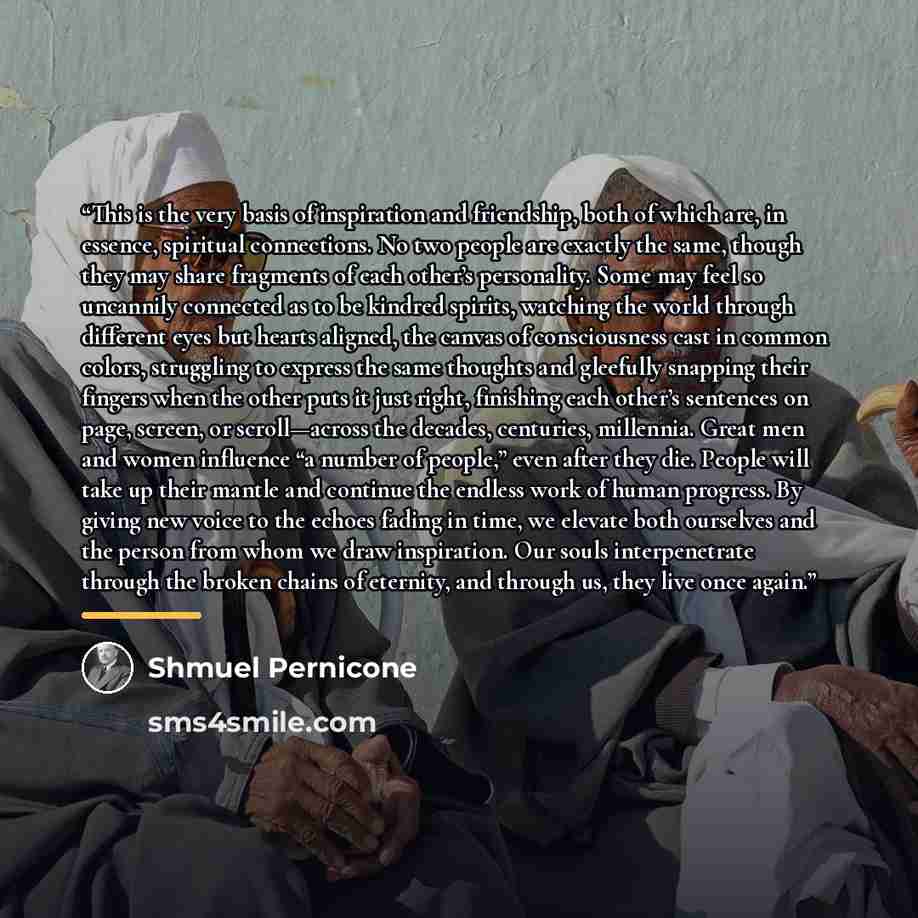 “This is the very basis of inspiration and friendship, both of which are, in essence, spiritual connections. No two people are exactly the same, though they may share fragments of each other’s personality. Some may feel so uncannily connected as to be kindred spirits, watching the world through…” quote by Shmuel Pernicone