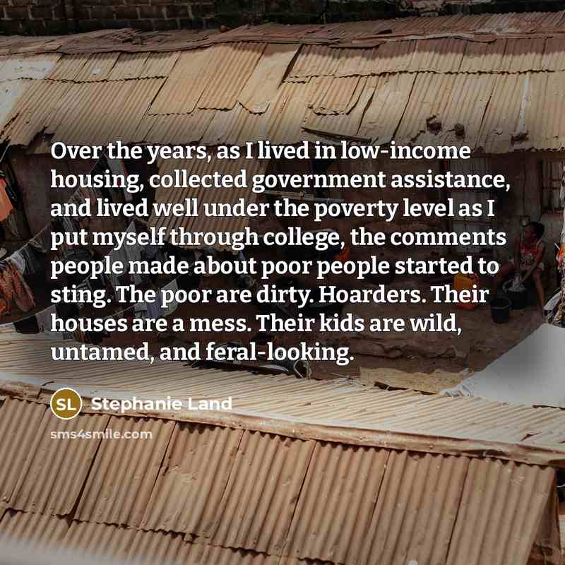 “Over the years, as I lived in low-income housing, collected government assistance, and lived well under the poverty level as I put myself through college, the comments people made about poor people started to sting. The poor are dirty. Hoarders. Their houses are a mess. Their kids are wild…” quote by Stephanie Land