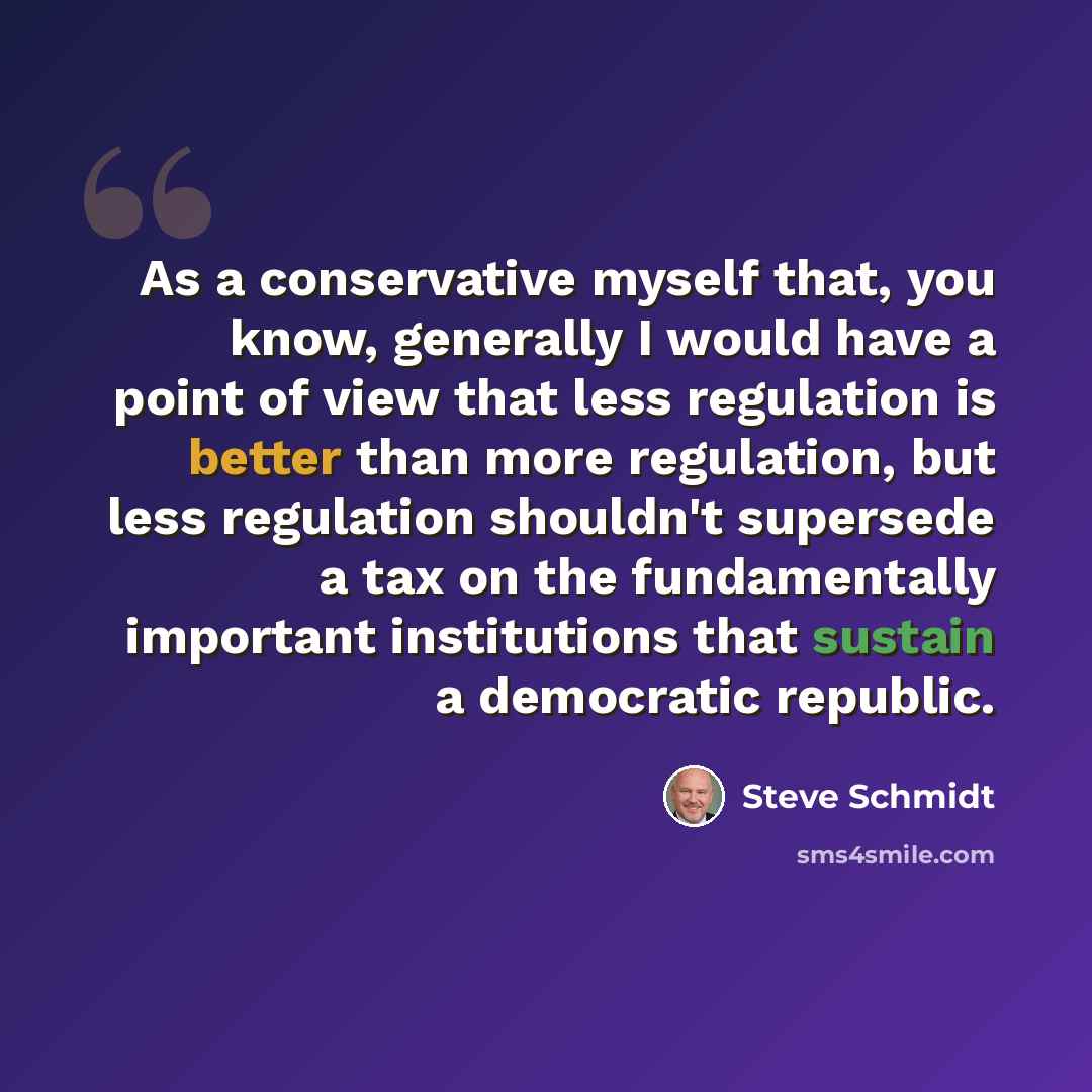 “As a conservative myself that, you know, generally I would have a point of view that less regulation is better than more regulation, but less regulation shouldn't supersede a tax on the fundamentally important institutions that sustain a democratic republic.” quote by Steve Schmidt