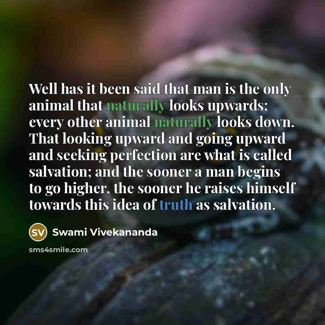 “Well has it been said that man is the only animal that naturally looks upwards; every other animal naturally looks down. That looking upward and going upward and seeking perfection are what is called salvation; and the sooner a man begins to go higher, the sooner he raises himself towards this…” quote by Swami Vivekananda