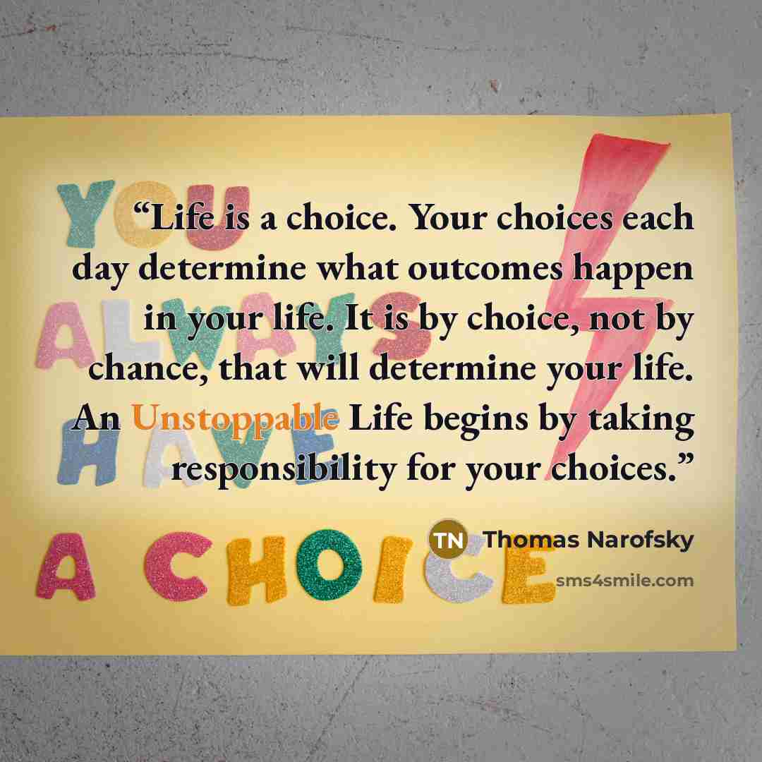 “Life is a choice. Your choices each day determine what outcomes happen in your life. It is by choice, not by chance, that will determine your life. An Unstoppable Life begins by taking responsibility for your choices.” quote by Thomas Narofsky