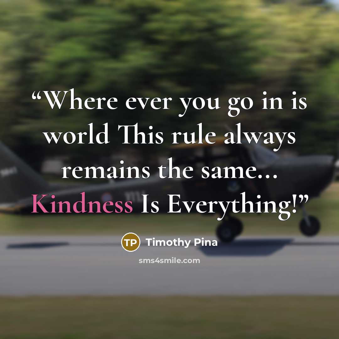 “Where ever you go in is world This rule always remains the same... Kindness Is Everything!” quote by Timothy Pina