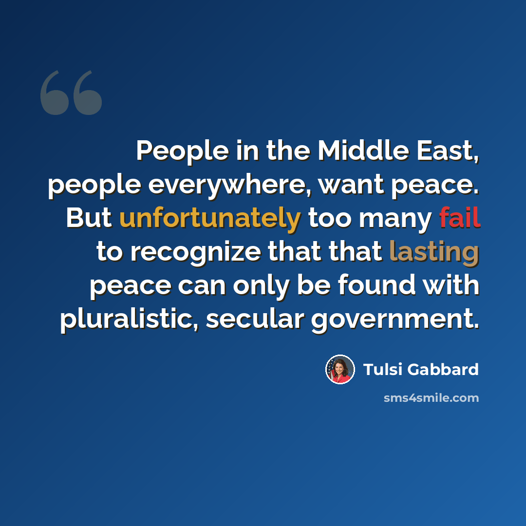 “People in the Middle East, people everywhere, want peace. But unfortunately too many fail to recognize that that lasting peace can only be found with pluralistic, secular government.” quote by Tulsi Gabbard