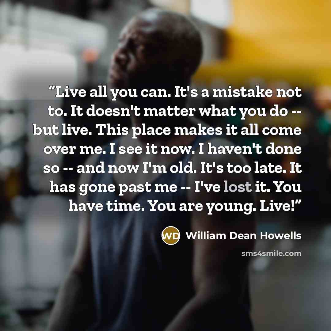 “Live all you can. It's a mistake not to. It doesn't matter what you do -- but live. This place makes it all come over me. I see it now. I haven't done so -- and now I'm old. It's too late. It has gone past me -- I've lost it. You have time. You are young. Live!” quote by William Dean Howells