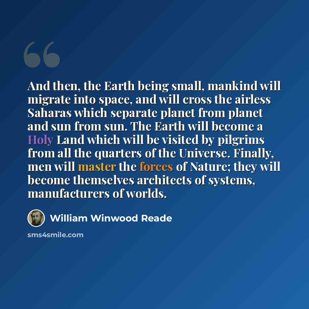 “And then, the Earth being small, mankind will migrate into space, and will cross the airless Saharas which separate planet from planet and sun from sun. The Earth will become a Holy Land which will be visited by pilgrims from all the quarters of the Universe. Finally, men will master the forces of…” quote by William Winwood Reade