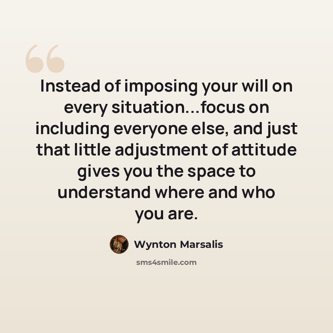 “Instead of imposing your will on every situation...focus on including everyone else, and just that little adjustment of attitude gives you the space to understand where and who you are.” quote by Wynton Marsalis