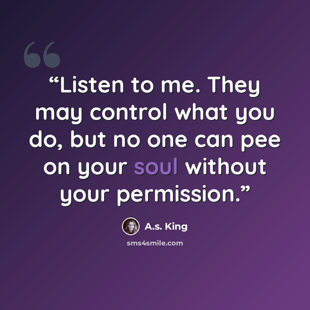 “Listen to me. They may control what you do, but no one can pee on your soul without your permission.” quote by A.S. King