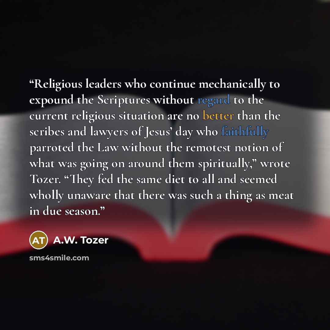 “Religious leaders who continue mechanically to expound the Scriptures without regard to the current religious situation are no better than the scribes and lawyers of Jesus’ day who faithfully parroted the Law without the remotest notion of what was going on around them spiritually,” wrote Tozer…” quote by a.w. tozer