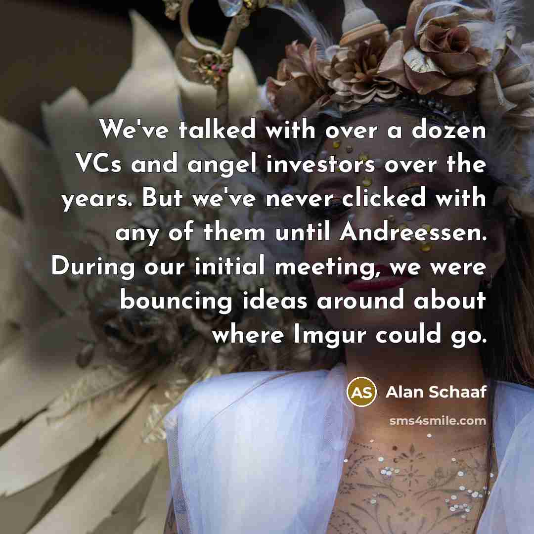 “We've talked with over a dozen VCs and angel investors over the years. But we've never clicked with any of them until Andreessen. During our initial meeting, we were bouncing ideas around about where Imgur could go.” quote by Alan Schaaf