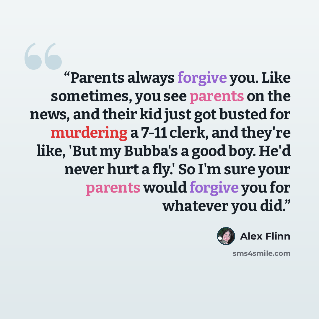 “Parents always forgive you. Like sometimes, you see parents on the news, and their kid just got busted for murdering a 7-11 clerk, and they're like, 'But my Bubba's a good boy. He'd never hurt a fly.' So I'm sure your parents would forgive you for whatever you did.” quote by Alex Flinn