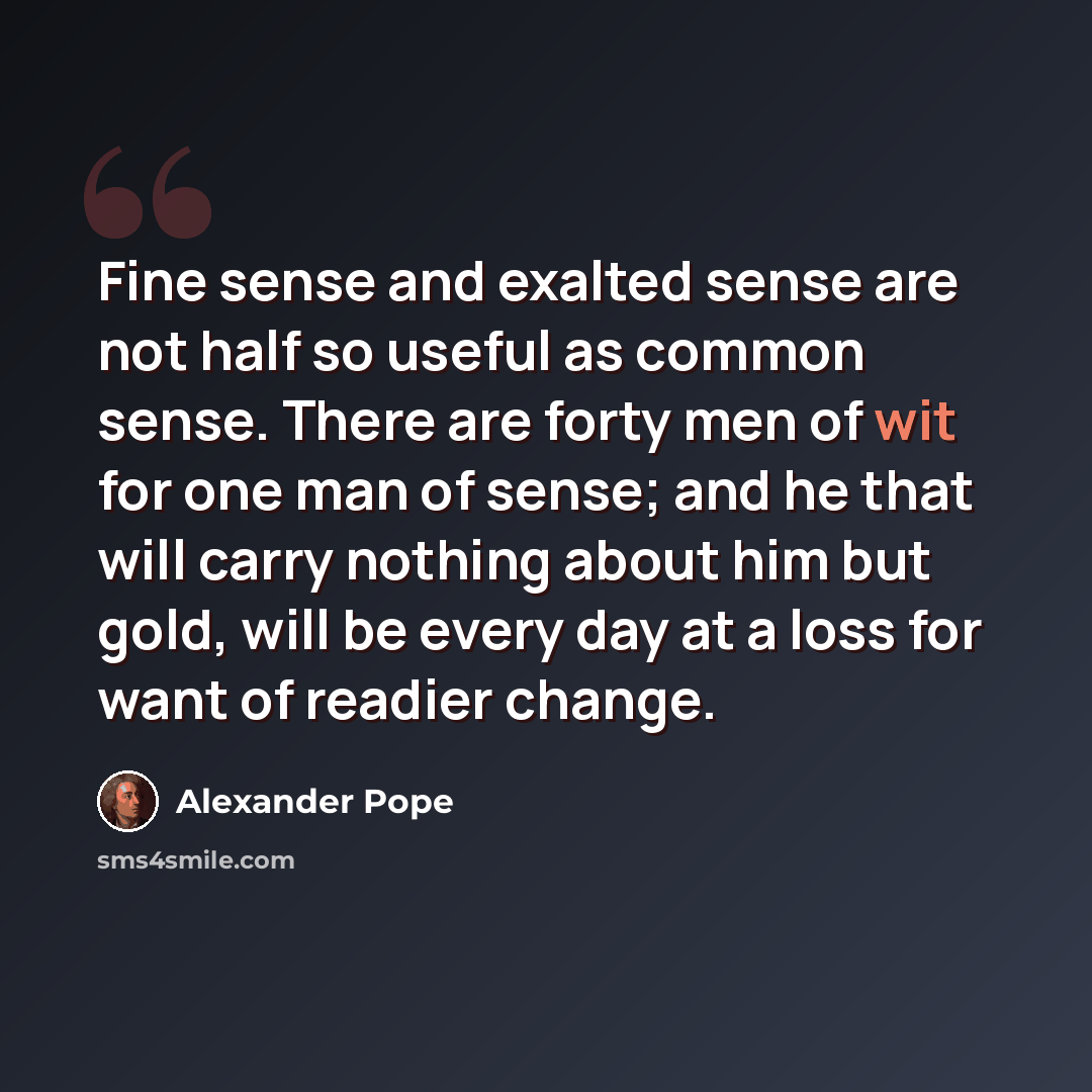 “Fine sense and exalted sense are not half so useful as common sense. There are forty men of wit for one man of sense; and he that will carry nothing about him but gold, will be every day at a loss for want of readier change.” quote by Alexander Pope