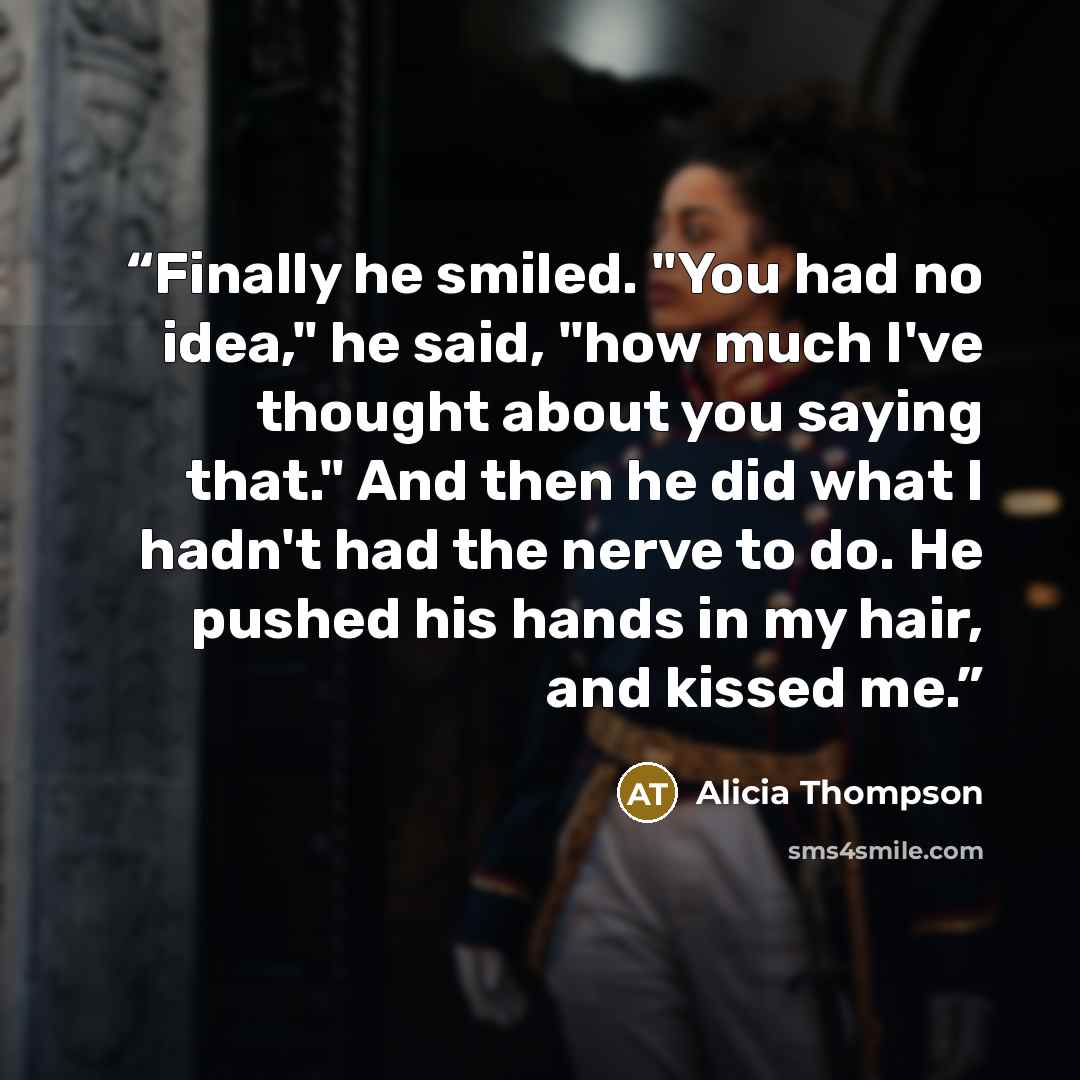 “Finally he smiled. "You had no idea," he said, "how much I've thought about you saying that." And then he did what I hadn't had the nerve to do. He pushed his hands in my hair, and kissed me.” quote by Alicia Thompson