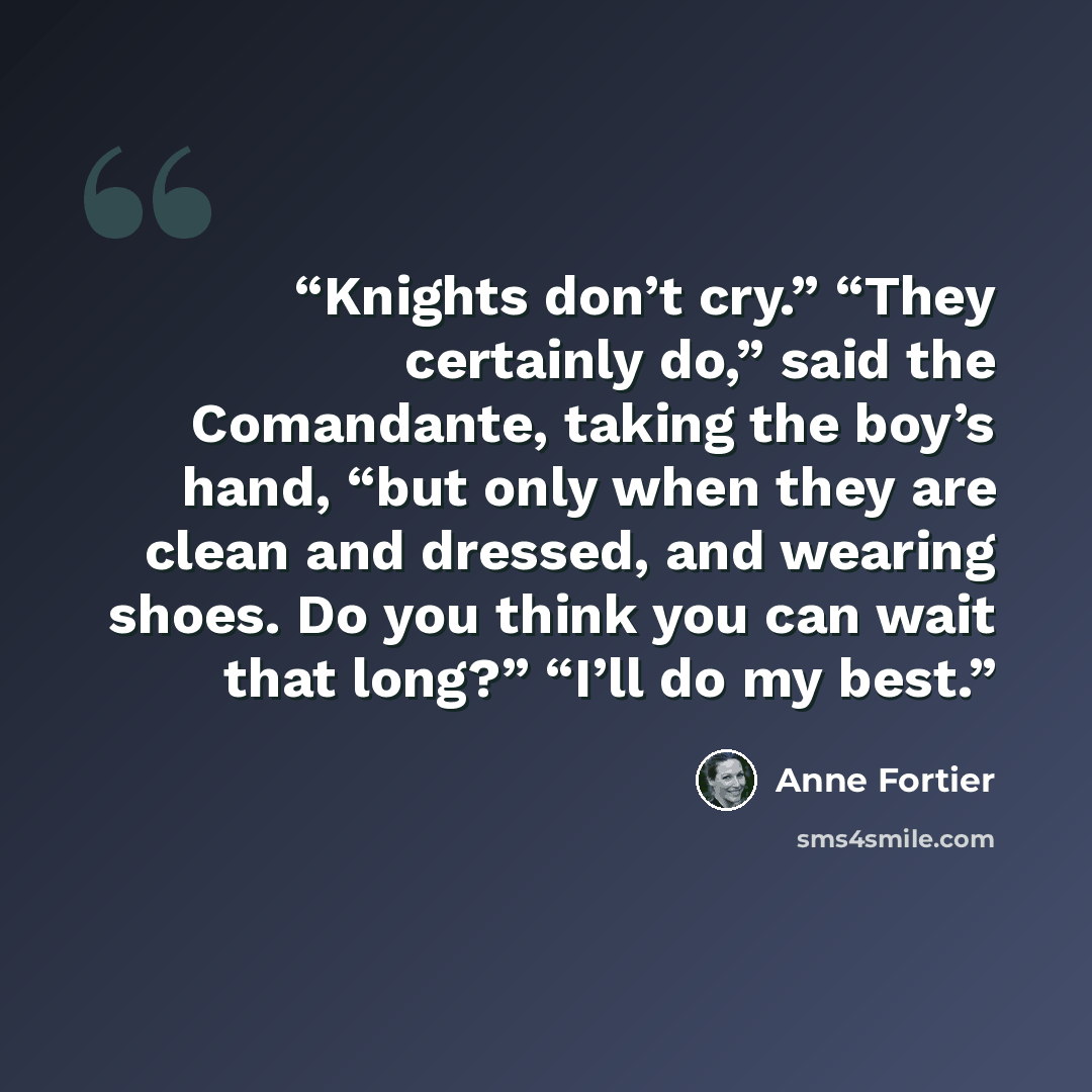 “Knights don’t cry.” “They certainly do,” said the Comandante, taking the boy’s hand, “but only when they are clean and dressed, and wearing shoes. Do you think you can wait that long?” “I’ll do my best.” quote by Anne Fortier