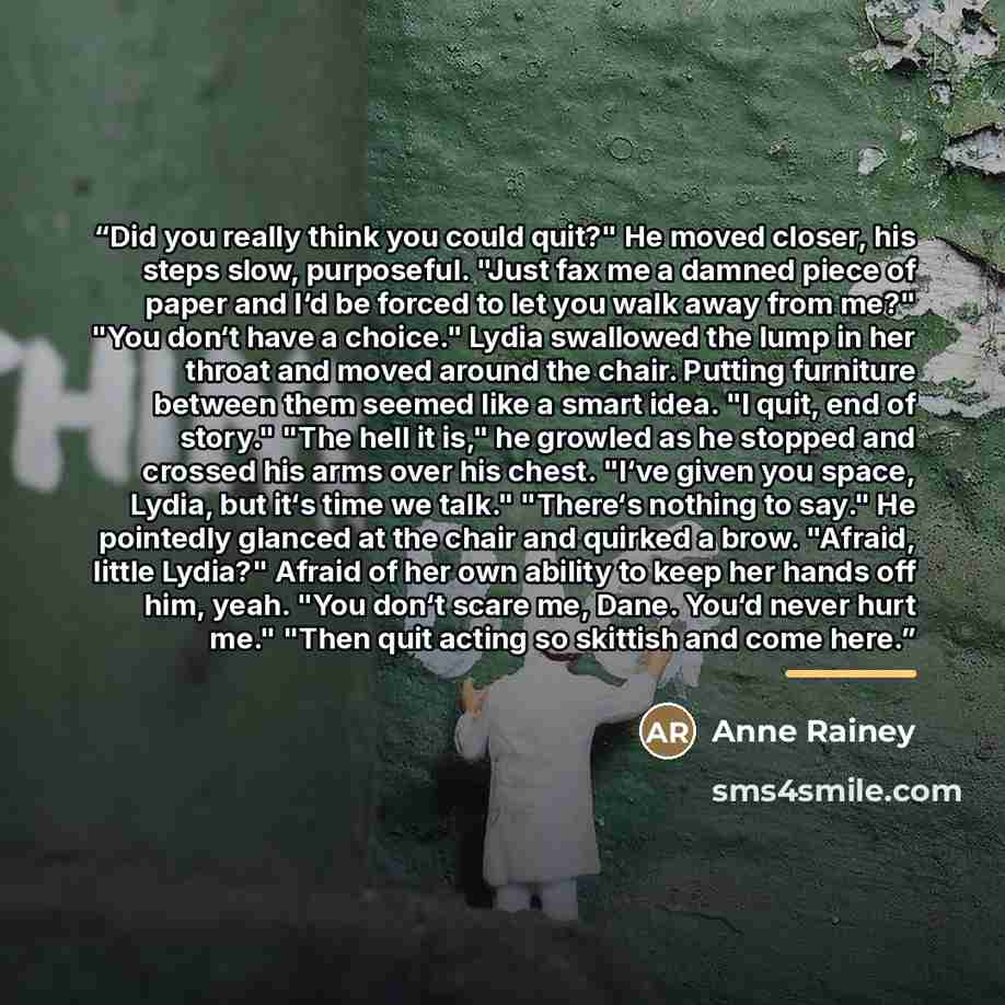 “Did you really think you could quit?" He moved closer, his steps slow, purposeful. "Just fax me a damned piece of paper and I‘d be forced to let you walk away from me?" "You don‘t have a choice." Lydia swallowed the lump in her throat and moved around the chair. Putting furniture between them…” quote by Anne Rainey