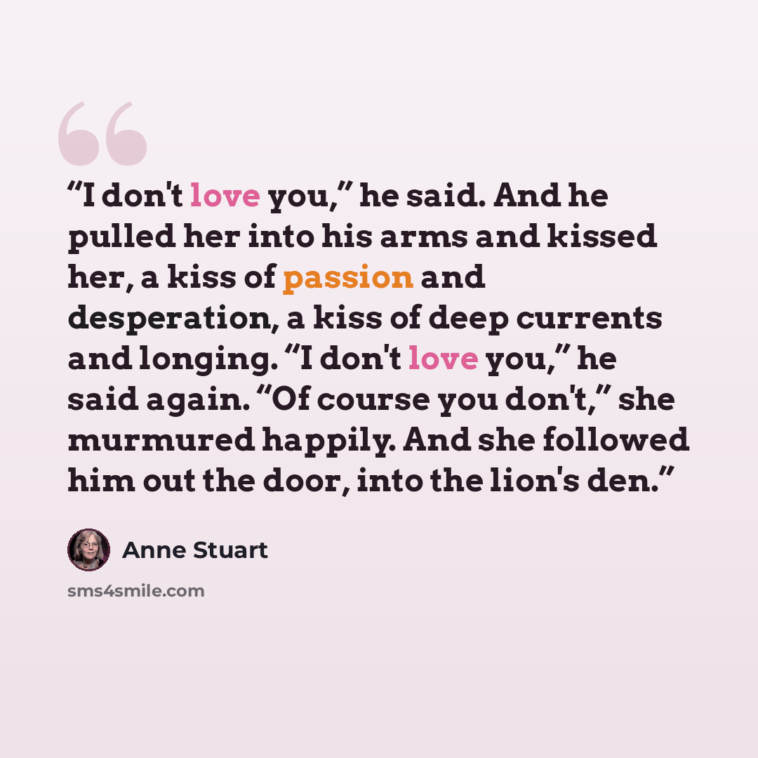 “I don't love you,” he said. And he pulled her into his arms and kissed her, a kiss of passion and desperation, a kiss of deep currents and longing. “I don't love you,” he said again. “Of course you don't,” she murmured happily. And she followed him out the door, into the lion's den.” quote by Anne Stuart