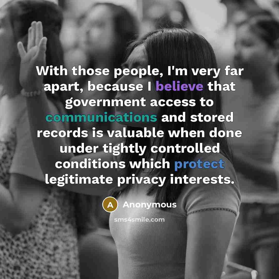 “With those people, I'm very far apart, because I believe that government access to communications and stored records is valuable when done under tightly controlled conditions which protect legitimate privacy interests.” quote by Anonymous