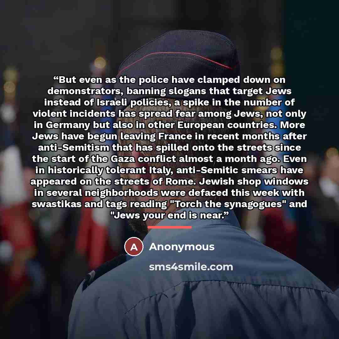 “But even as the police have clamped down on demonstrators, banning slogans that target Jews instead of Israeli policies, a spike in the number of violent incidents has spread fear among Jews, not only in Germany but also in other European countries. More Jews have begun leaving France in recent…” quote by Anonymous