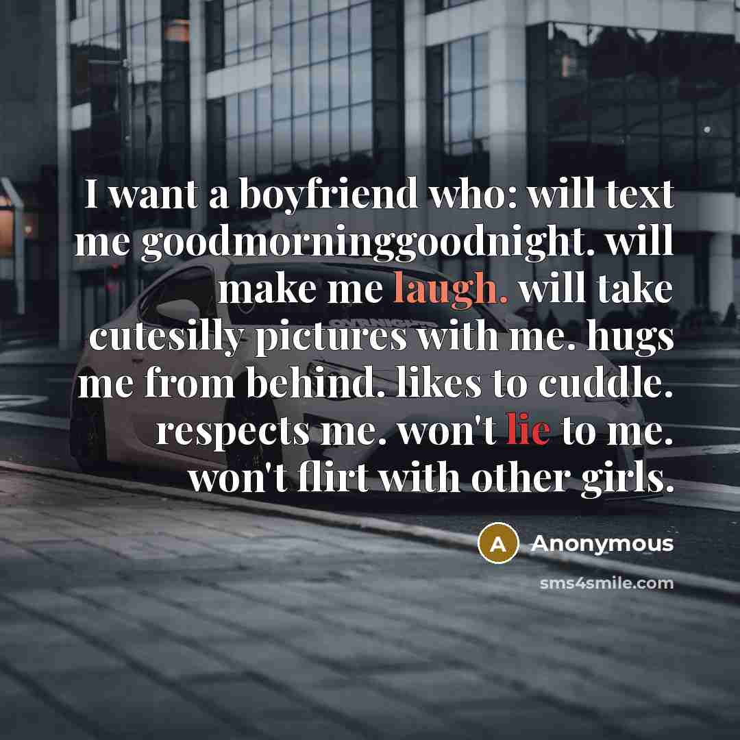 “I want a boyfriend who: will text me goodmorninggoodnight. will make me laugh. will take cutesilly pictures with me. hugs me from behind. likes to cuddle. respects me. won't lie to me. won't flirt with other girls.” quote by Anonymous