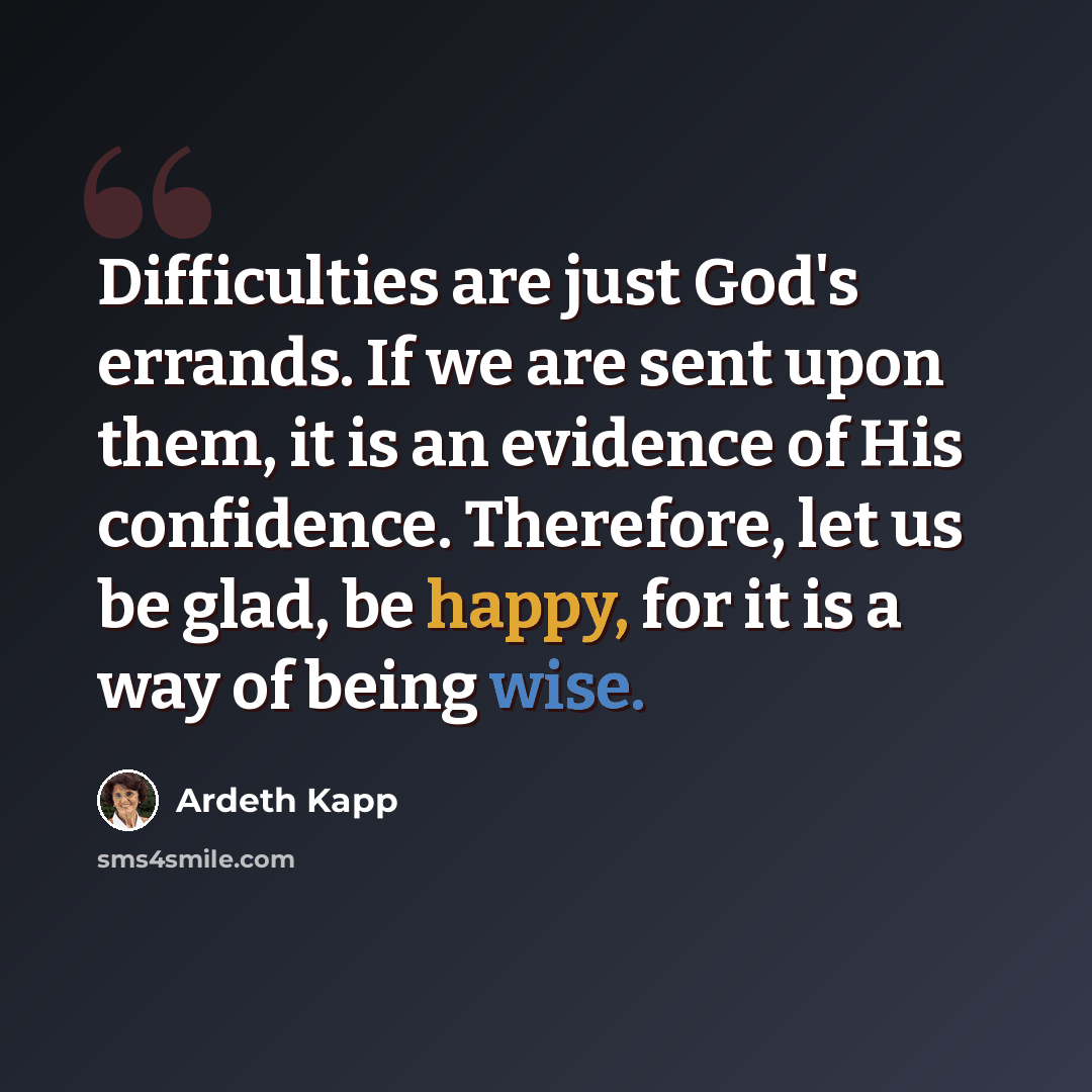 “Difficulties are just God's errands. If we are sent upon them, it is an evidence of His confidence. Therefore, let us be glad, be happy, for it is a way of being wise.” quote by Ardeth Kapp
