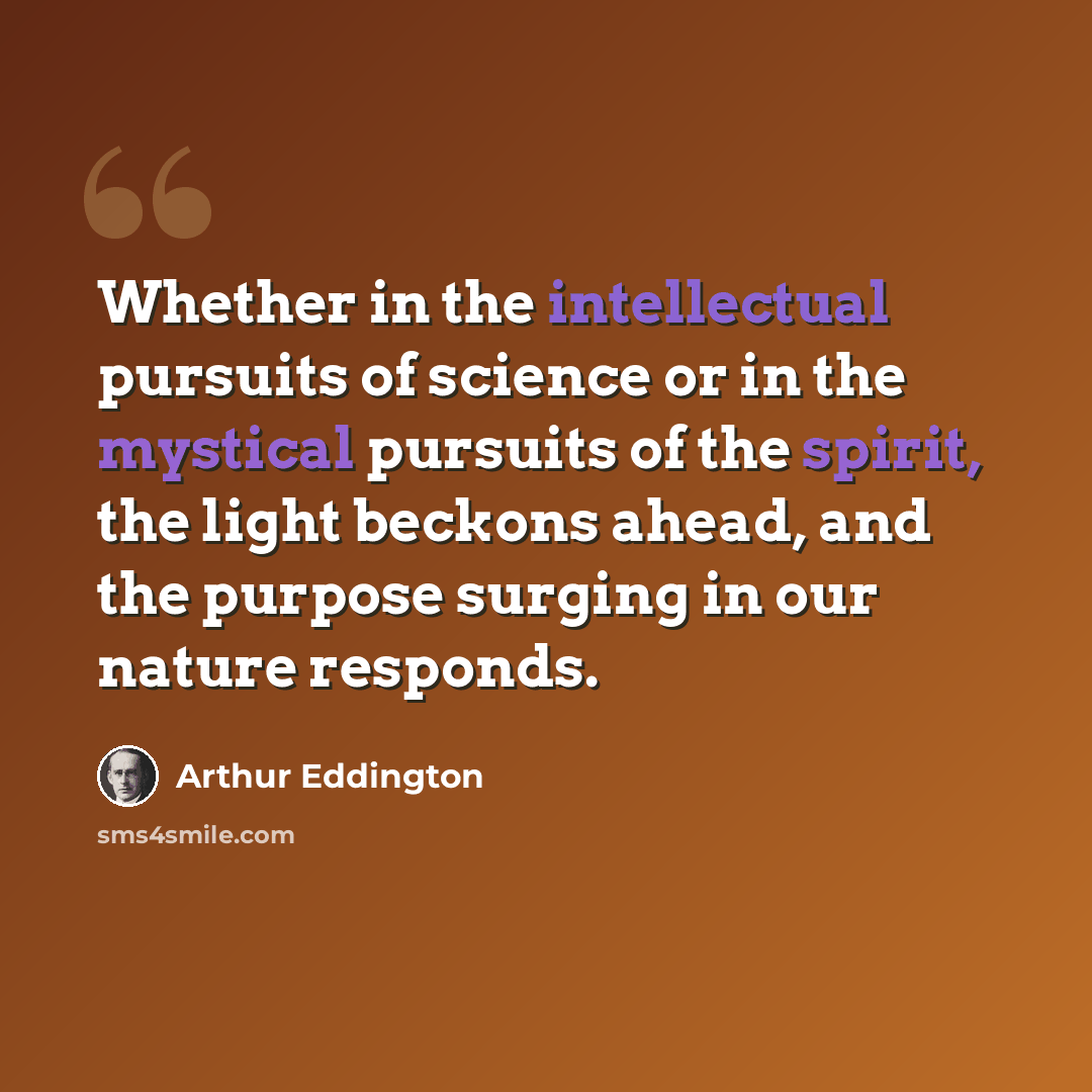 “Whether in the intellectual pursuits of science or in the mystical pursuits of the spirit, the light beckons ahead, and the purpose surging in our nature responds.” quote by Arthur Eddington