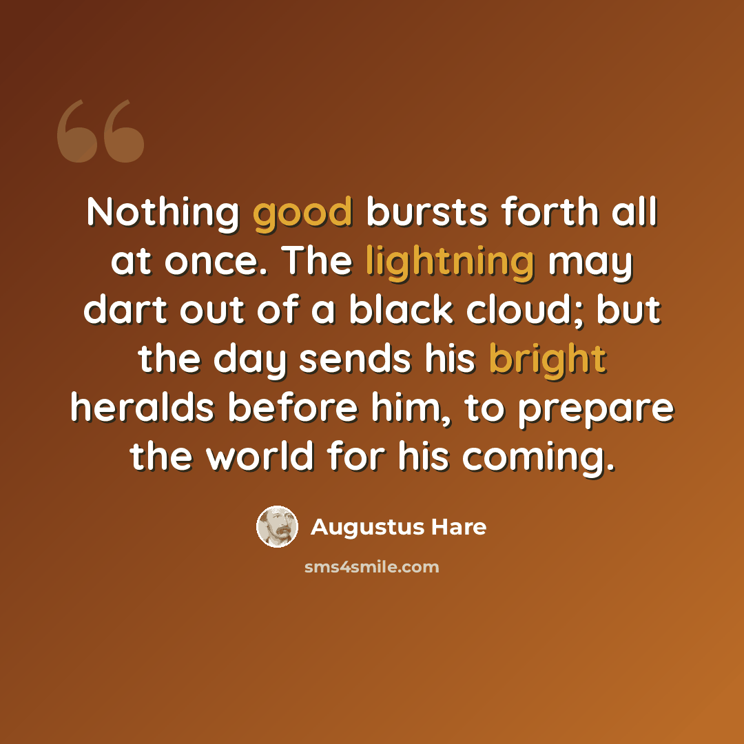 “Nothing good bursts forth all at once. The lightning may dart out of a black cloud; but the day sends his bright heralds before him, to prepare the world for his coming.” quote by Augustus Hare