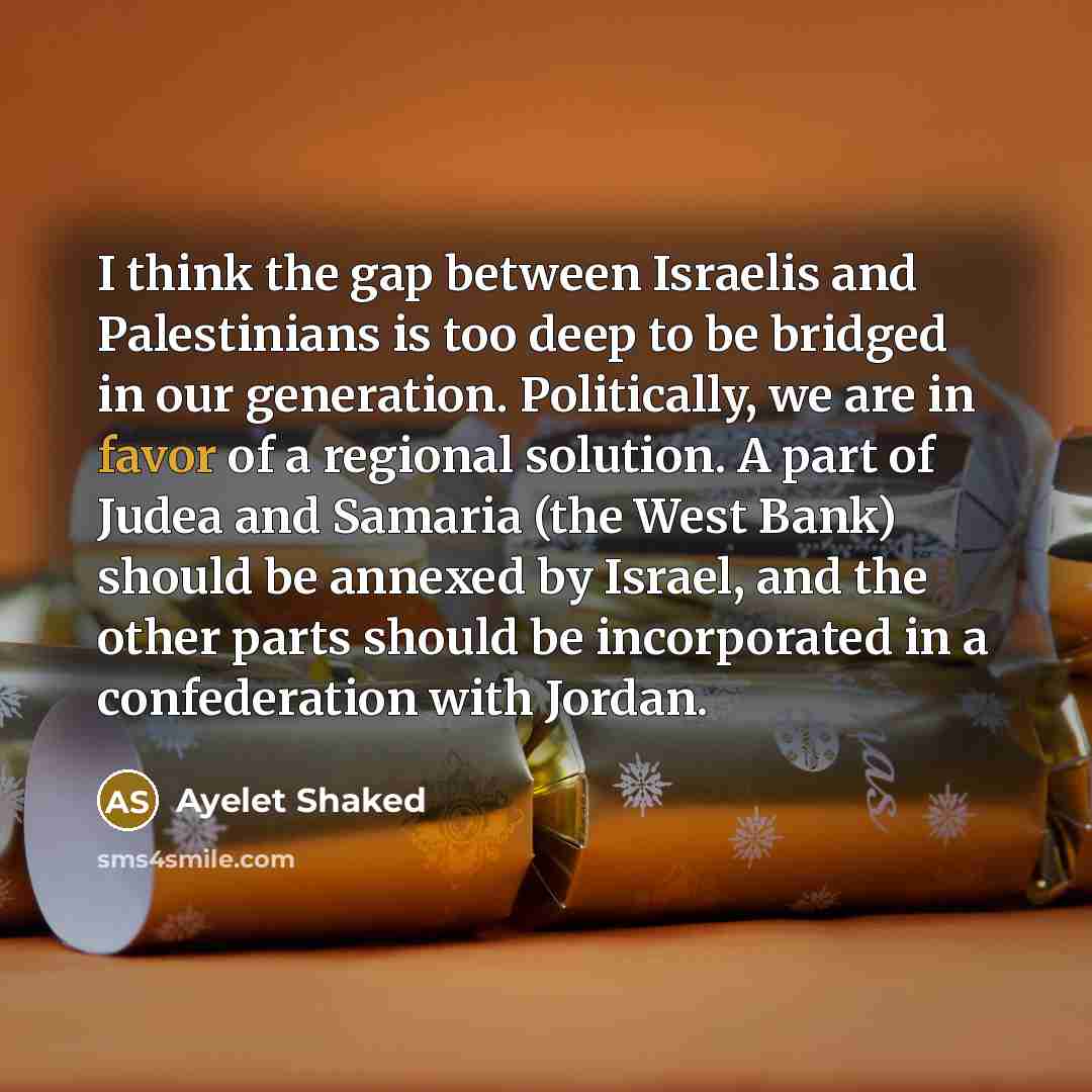 “I think the gap between Israelis and Palestinians is too deep to be bridged in our generation. Politically, we are in favor of a regional solution. A part of Judea and Samaria (the West Bank) should be annexed by Israel, and the other parts should be incorporated in a confederation with Jordan.” quote by Ayelet Shaked