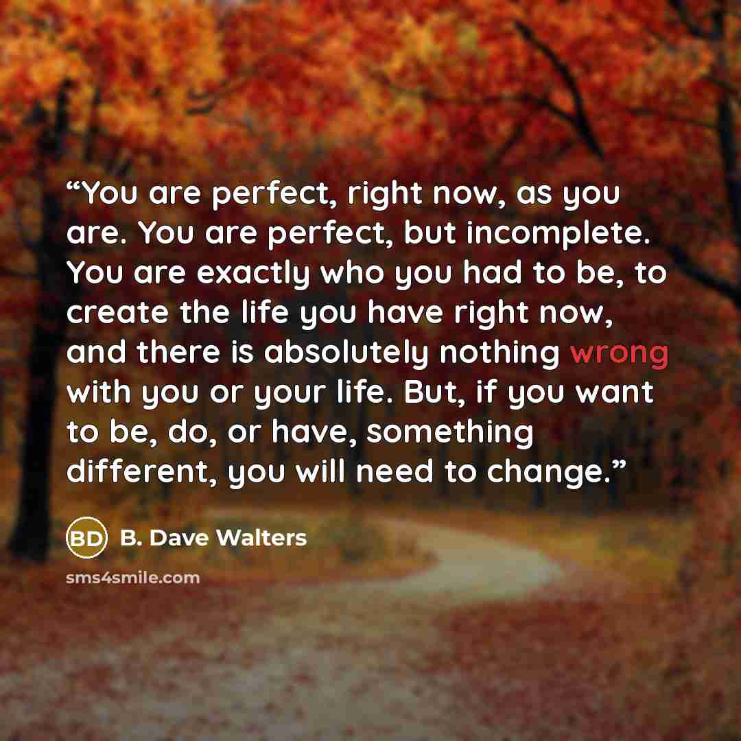 “You are perfect, right now, as you are. You are perfect, but incomplete. You are exactly who you had to be, to create the life you have right now, and there is absolutely nothing wrong with you or your life. But, if you want to be, do, or have, something different, you will need to change.” quote by B. Dave Walters