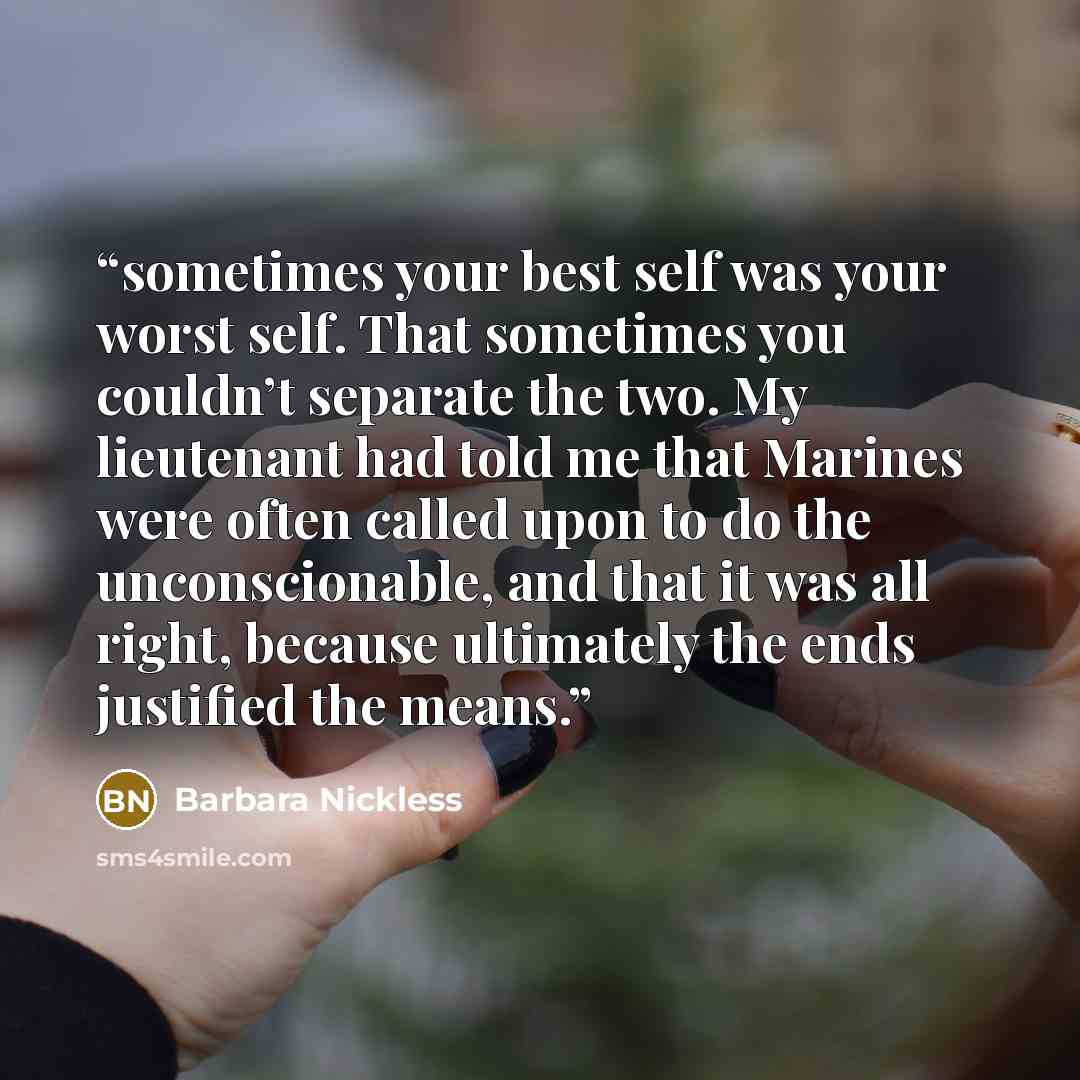 “sometimes your best self was your worst self. That sometimes you couldn’t separate the two. My lieutenant had told me that Marines were often called upon to do the unconscionable, and that it was all right, because ultimately the ends justified the means.” quote by Barbara Nickless