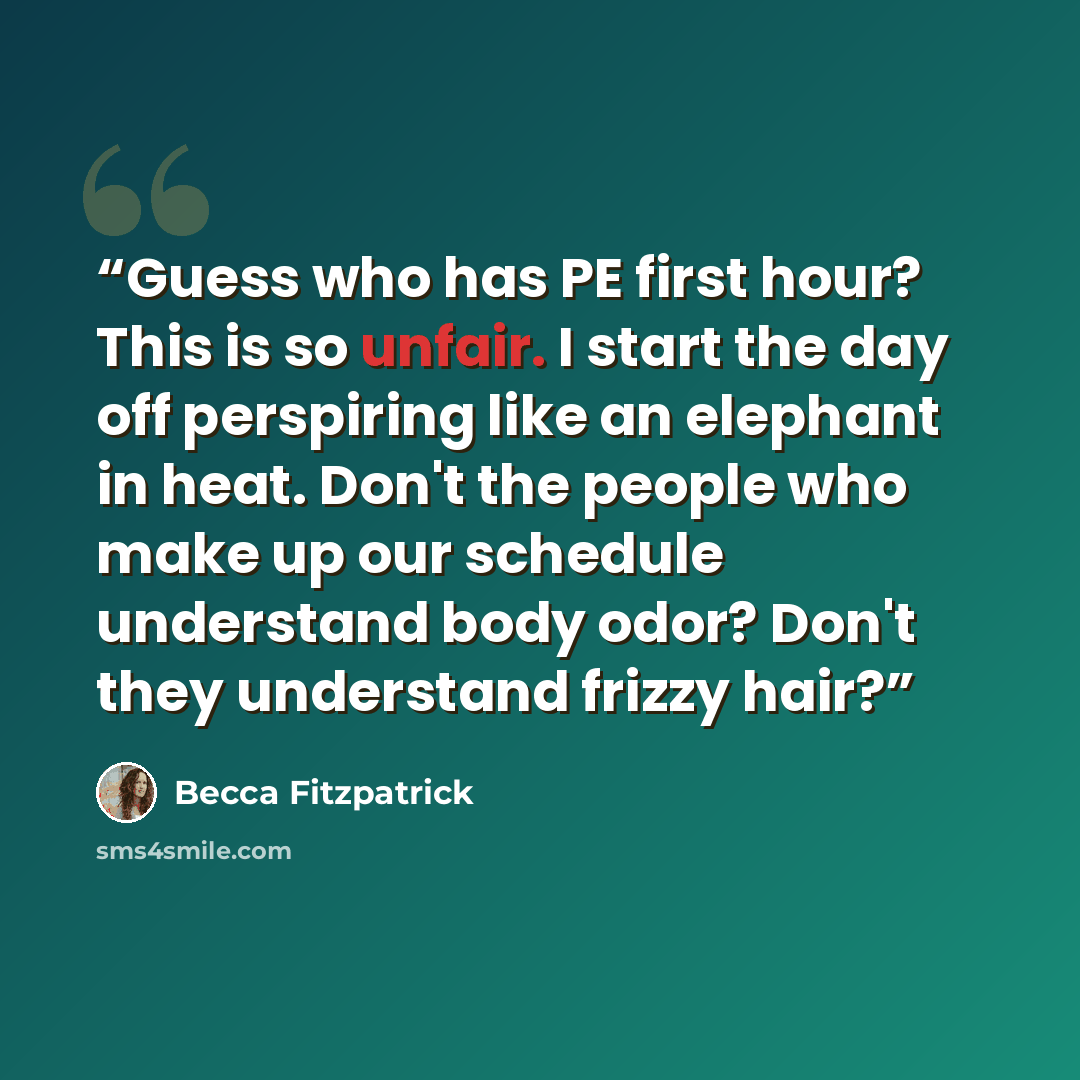 “Guess who has PE first hour? This is so unfair. I start the day off perspiring like an elephant in heat. Don't the people who make up our schedule understand body odor? Don't they understand frizzy hair?” quote by Becca Fitzpatrick
