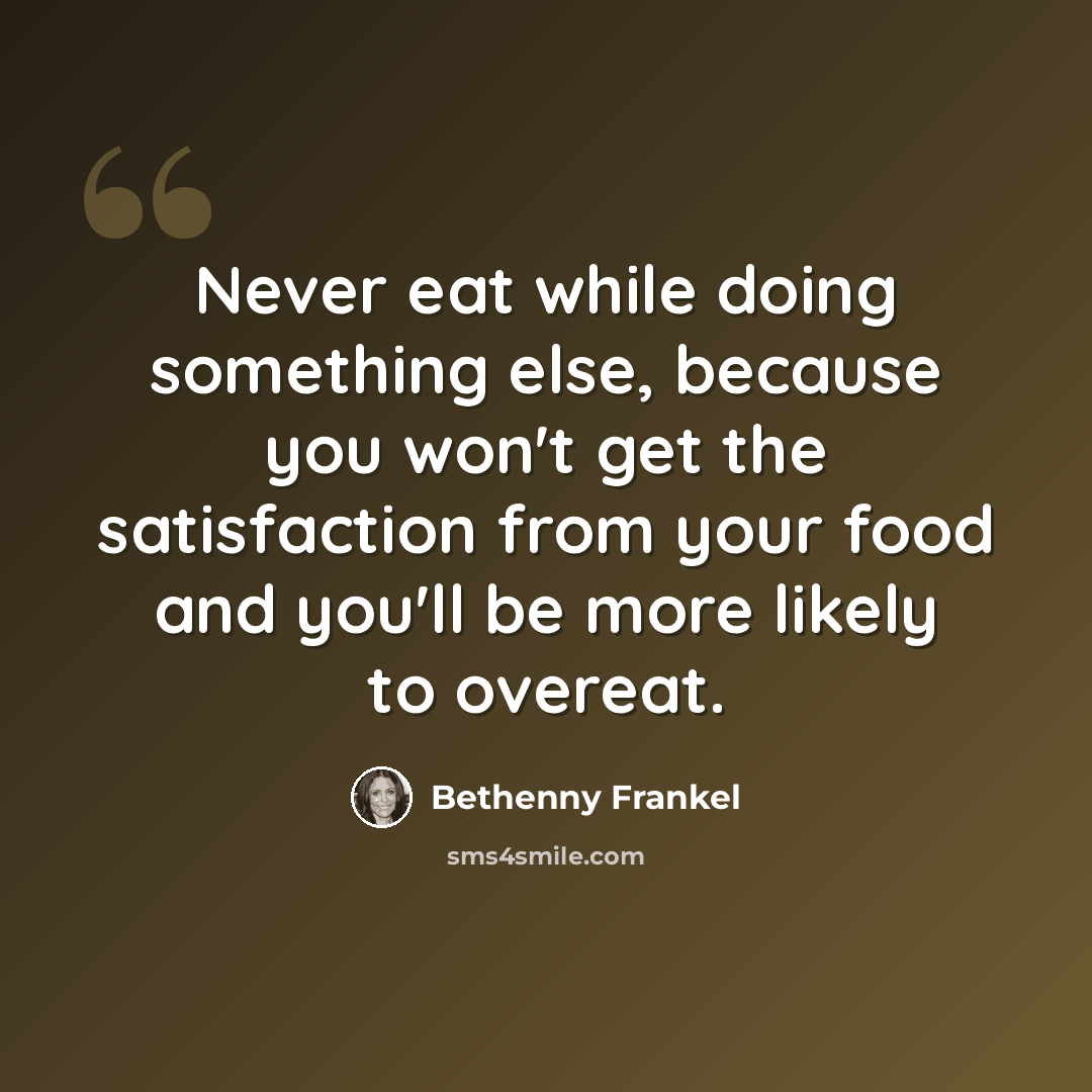 “Never eat while doing something else, because you won't get the satisfaction from your food and you'll be more likely to overeat.” quote by Bethenny Frankel