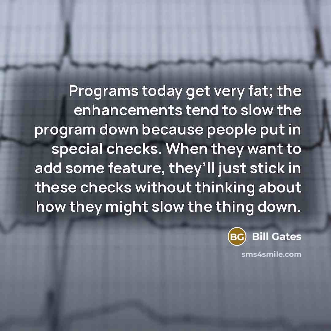 “Programs today get very fat; the enhancements tend to slow the program down because people put in special checks. When they want to add some feature, they’ll just stick in these checks without thinking about how they might slow the thing down.” quote by Bill Gates