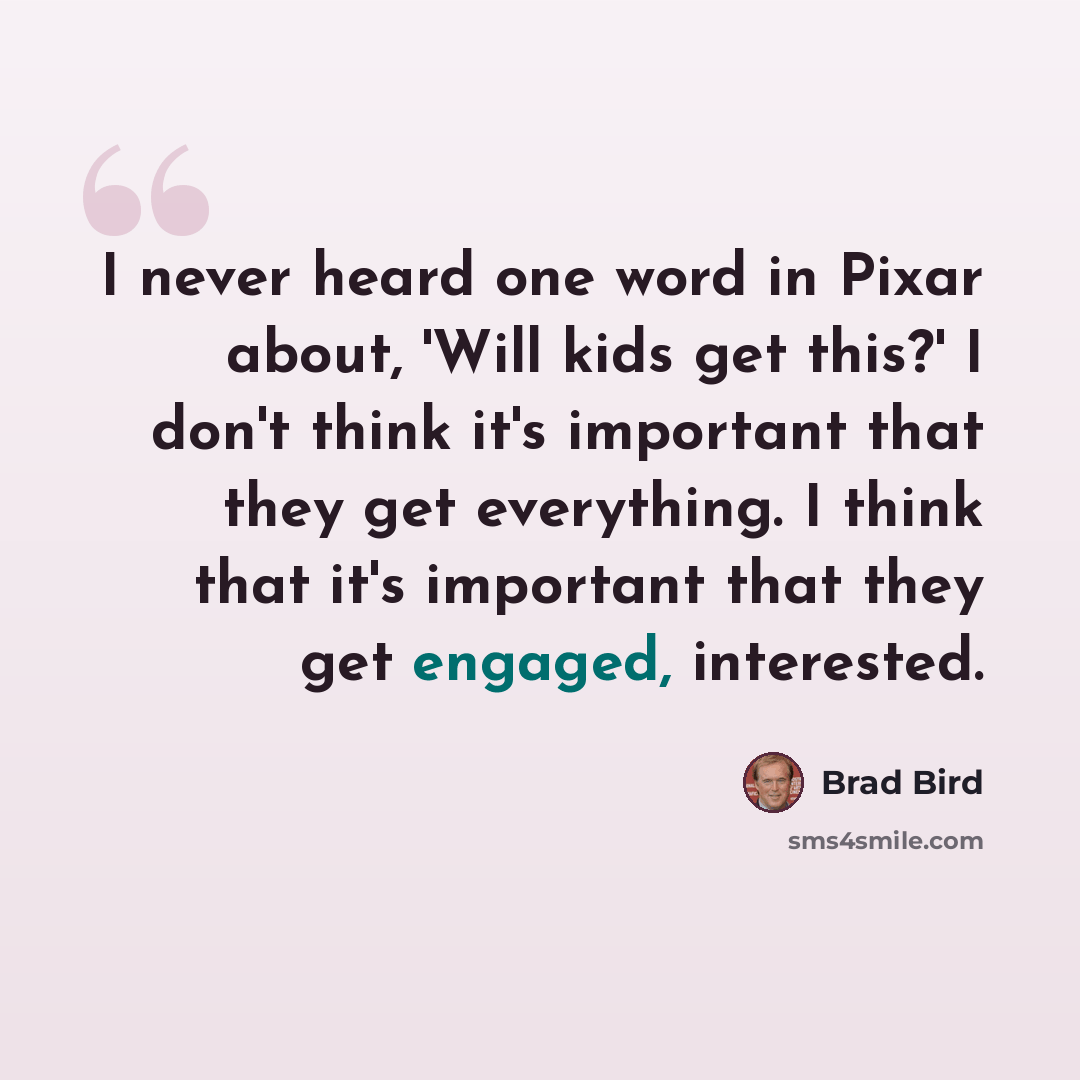 “I never heard one word in Pixar about, 'Will kids get this?' I don't think it's important that they get everything. I think that it's important that they get engaged, interested.” quote by Brad Bird
